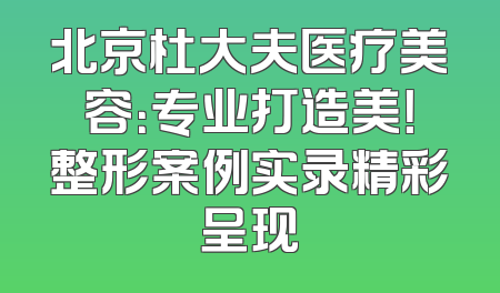 北京杜大夫医疗美容：专业打造美！整形案例实录精彩呈现