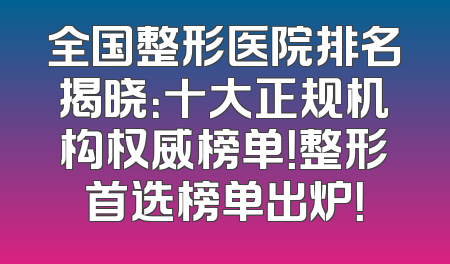 全国整形医院排名揭晓：十大正规机构权威榜单！整形首选榜单出炉！
