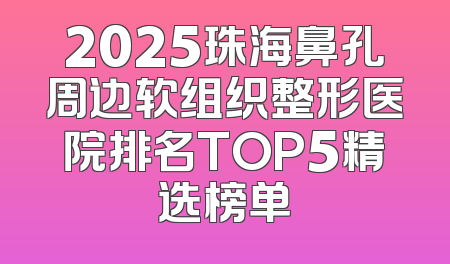 2025珠海鼻孔周边软组织整形医院排名TOP5精选榜单