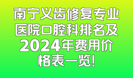 南宁义齿修复专业医院口腔科排名及2024年费用价格表一览！
