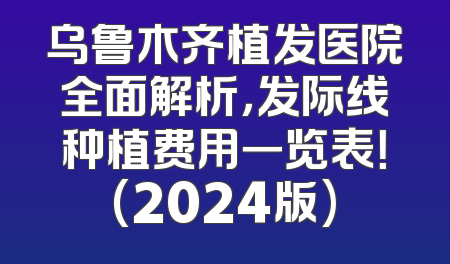 乌鲁木齐植发医院全面解析，发际线种植费用一览表！(2024版)