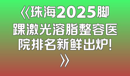 《珠海2025脚踝激光溶脂整容医院排名新鲜出炉！》