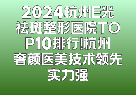 2024杭州E光祛斑整形医院TOP10排行！杭州奢颜医美技术领先实力强