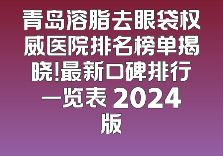 青岛溶脂去眼袋权威医院排名榜单揭晓！最新口碑排行一览表 2024版