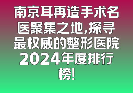 南京耳再造手术名医聚集之地，探寻最权威的整形医院2024年度排行榜！