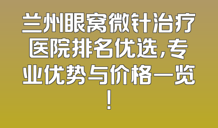 兰州眼窝微针治疗医院排名优选，专业优势与价格一览！