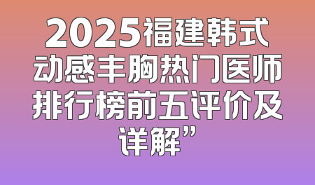 2025福建韩式动感丰胸热门医师排行榜前五评价及详解”