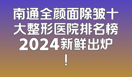 南通全颜面除皱十大整形医院排名榜2024新鲜出炉!