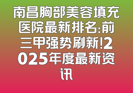 南昌胸部美容填充医院最新排名：前三甲强势刷新！2025年度最新资讯