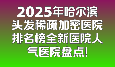 2025年哈尔滨头发稀疏加密医院排名榜全新医院人气医院盘点！