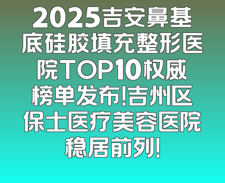 2025吉安鼻基底硅胶填充整形医院TOP10权威榜单发布！吉州区保士医疗美容医院稳居前列！