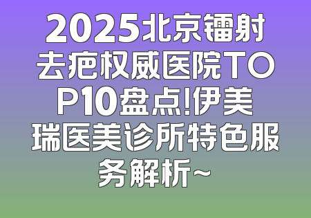 2025北京镭射去疤权威医院TOP10盘点！伊美瑞医美诊所特色服务解析~