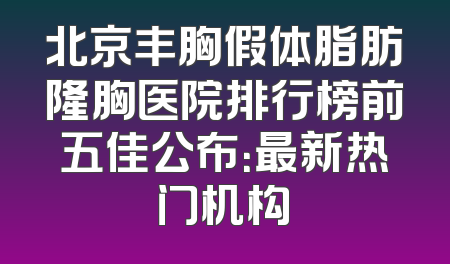 北京丰胸假体脂肪隆胸医院排行榜前五佳公布：最新热门机构