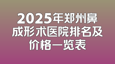 2025年郑州鼻成形术医院排名及价格一览表