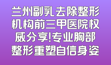 兰州副乳去除整形机构前三甲医院权威分享！专业胸部整形重塑自信身姿