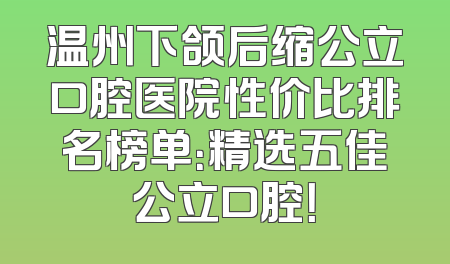 温州下颌后缩公立口腔医院性价比排名榜单：精选五佳公立口腔！