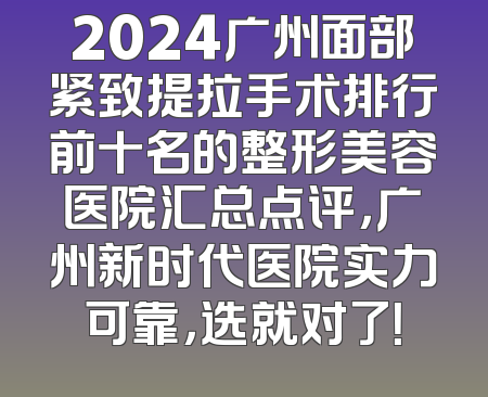 2024广州面部紧致提拉手术排行前十名的整形美容医院汇总点评，广州新时代医院实力可靠，选就对了！