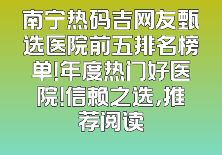 南宁热码吉网友甄选医院前五排名榜单！年度热门好医院！信赖之选，推荐阅读