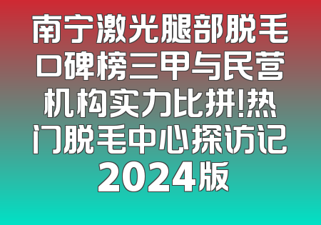 南宁激光腿部脱毛口碑榜三甲与民营机构实力比拼！热门脱毛中心探访记 2024版