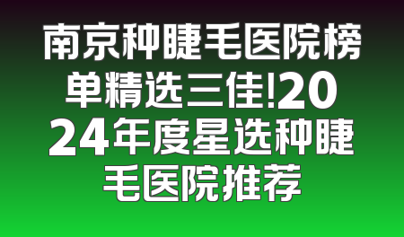 南京种睫毛医院榜单精选三佳！2024年度星选种睫毛医院推荐