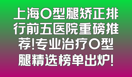 上海O型腿矫正排行前五医院重磅推荐！专业治疗O型腿精选榜单出炉！