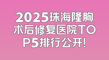 2025珠海隆胸术后修复医院TOP5排行公开！