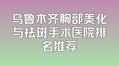 乌鲁木齐胸部美化与祛斑手术医院排名推荐