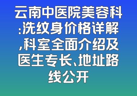 云南中医院美容科：洗纹身价格详解，科室全面介绍及医生专长、地址路线公开