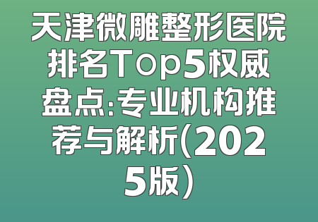 天津微雕整形医院排名Top5权威盘点：专业机构推荐与解析（2025版）