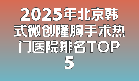 2025年北京韩式微创隆胸手术热门医院排名TOP5
