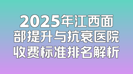 2025年江西面部提升与抗衰医院收费标准排名解析