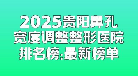 2025贵阳鼻孔宽度调整整形医院排名榜：最新榜单