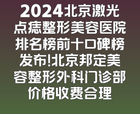2024北京激光点痣整形美容医院排名榜前十口碑榜发布！北京邦定美容整形外科门诊部价格收费合理