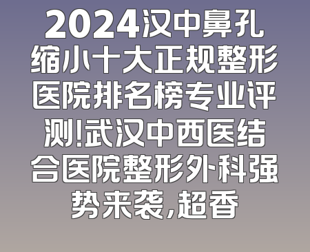 2024汉中鼻孔缩小十大正规整形医院排名榜专业评测！武汉中西医结合医院整形外科强势来袭，超香