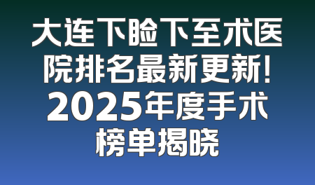 大连下睑下至术医院排名最新更新！2025年度手术榜单揭晓