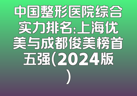 中国整形医院综合实力排名：上海优美与成都俊美榜首五强（2024版）