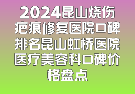 2024昆山烧伤疤痕修复医院口碑排名昆山虹桥医院医疗美容科口碑价格盘点