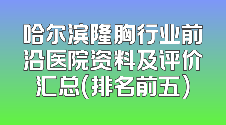 哈尔滨隆胸行业前沿医院资料及评价汇总（排名前五）