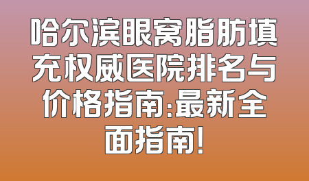 哈尔滨眼窝脂肪填充权威医院排名与价格指南：最新全面指南！