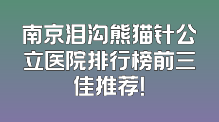 南京泪沟熊猫针公立医院排行榜前三佳推荐！
