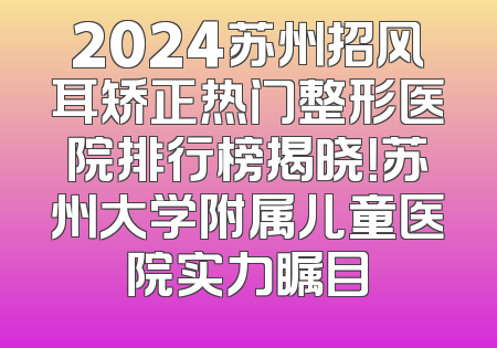2024苏州招风耳矫正热门整形医院排行榜揭晓！苏州大学附属儿童医院实力瞩目