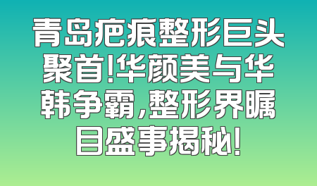 青岛疤痕整形巨头聚首！华颜美与华韩争霸，整形界瞩目盛事揭秘！