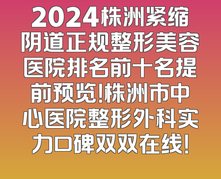2024株洲紧缩阴道正规整形美容医院排名前十名提前预览！株洲市中心医院整形外科实力口碑双双在线！