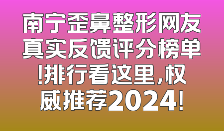 南宁歪鼻整形网友真实反馈评分榜单！排行看这里，权威推荐2024！