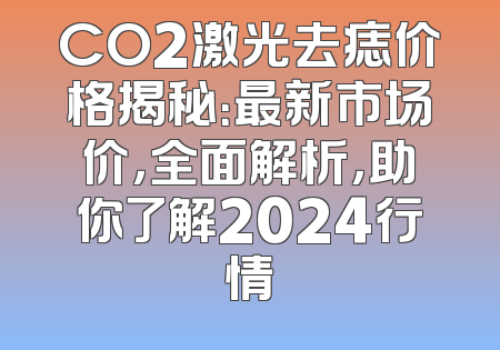 CO2激光去痣价格揭秘：最新市场价，全面解析，助你了解2024行情
