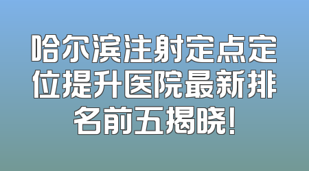 哈尔滨注射定点定位提升医院最新排名前五揭晓！
