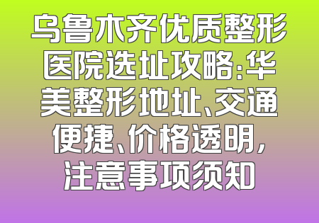 乌鲁木齐优质整形医院选址攻略：华美整形地址、交通便捷、价格透明，注意事项须知