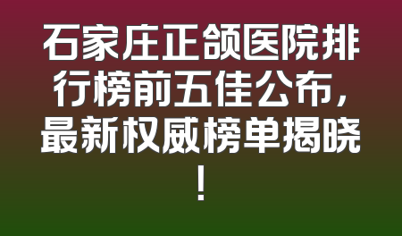 石家庄正颌医院排行榜前五佳公布，最新权威榜单揭晓！