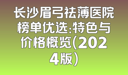 长沙眉弓祛薄医院榜单优选：特色与价格概览（2024版）
