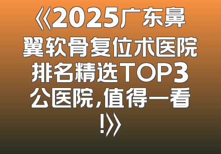 《2025广东鼻翼软骨复位术医院排名精选TOP3公医院，值得一看！》